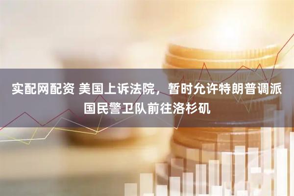 实配网配资 美国上诉法院，暂时允许特朗普调派国民警卫队前往洛杉矶
