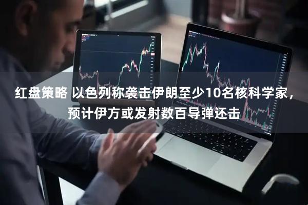 红盘策略 以色列称袭击伊朗至少10名核科学家，预计伊方或发射数百导弹还击