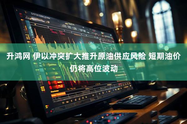 升鸿网 伊以冲突扩大推升原油供应风险 短期油价仍将高位波动