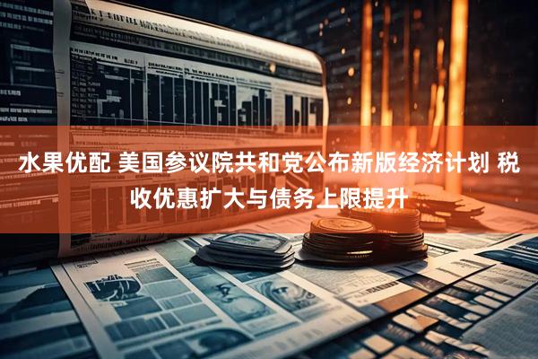 水果优配 美国参议院共和党公布新版经济计划 税收优惠扩大与债务上限提升
