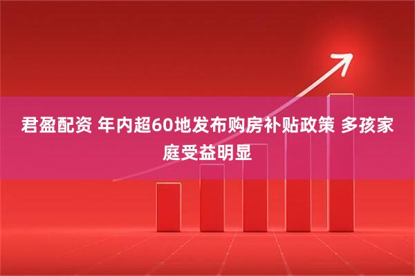 君盈配资 年内超60地发布购房补贴政策 多孩家庭受益明显
