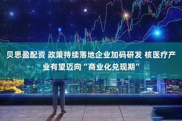 贝思盈配资 政策持续落地企业加码研发 核医疗产业有望迈向“商业化兑现期”