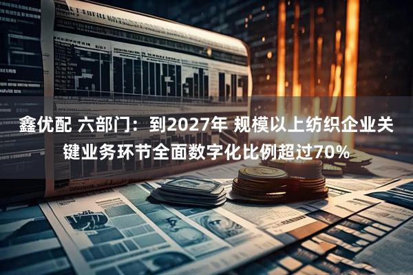 鑫优配 六部门：到2027年 规模以上纺织企业关键业务环节全面数字化比例超过70%