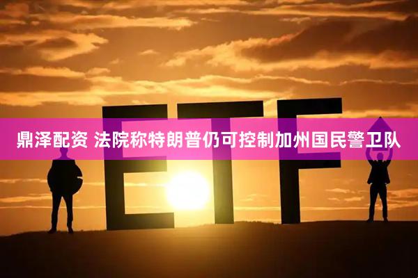 鼎泽配资 法院称特朗普仍可控制加州国民警卫队