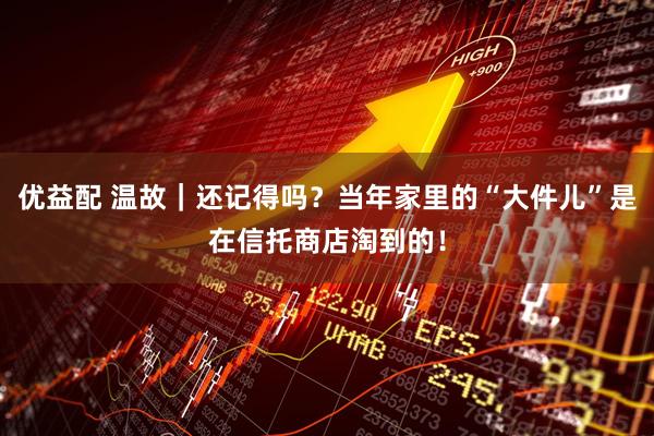 优益配 温故｜还记得吗？当年家里的“大件儿”是在信托商店淘到的！