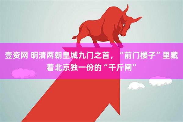壹资网 明清两朝皇城九门之首，“前门楼子”里藏着北京独一份的“千斤闸”
