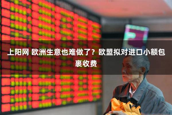 上阳网 欧洲生意也难做了？欧盟拟对进口小额包裹收费
