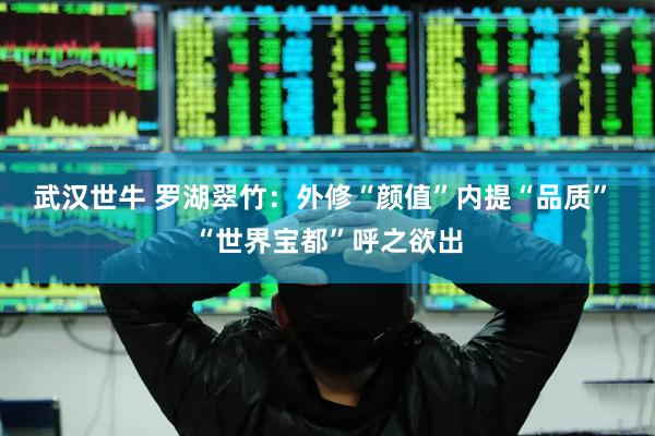 武汉世牛 罗湖翠竹：外修“颜值”内提“品质” “世界宝都”呼之欲出
