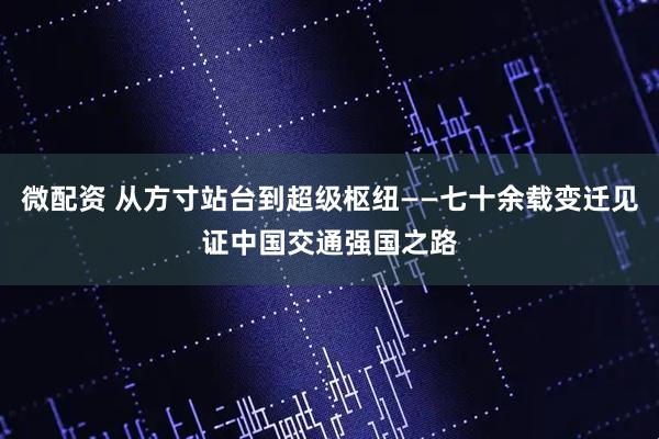 微配资 从方寸站台到超级枢纽——七十余载变迁见证中国交通强国之路