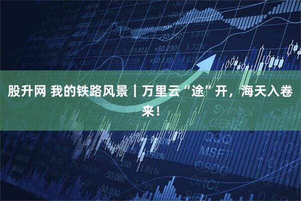 股升网 我的铁路风景｜万里云“途”开，海天入卷来！