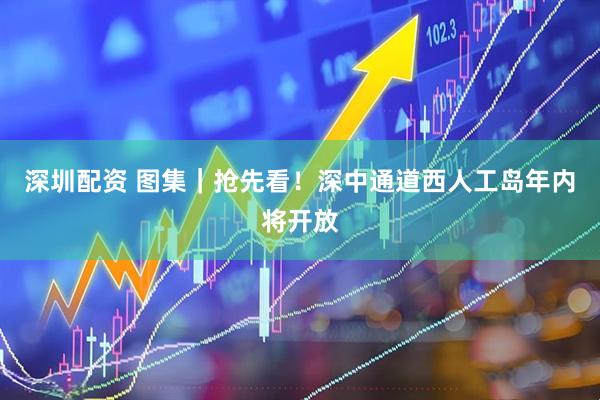 深圳配资 图集｜抢先看！深中通道西人工岛年内将开放
