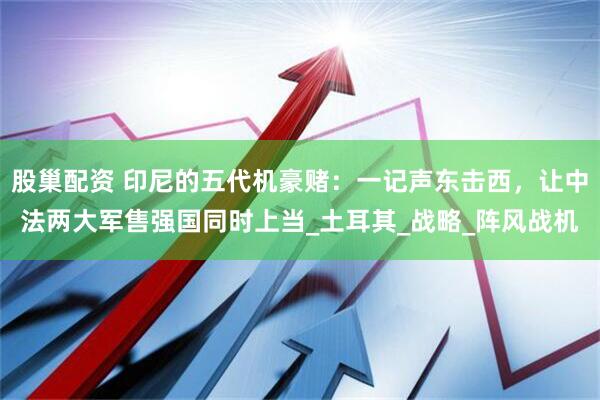 股巢配资 印尼的五代机豪赌：一记声东击西，让中法两大军售强国同时上当_土耳其_战略_阵风战机