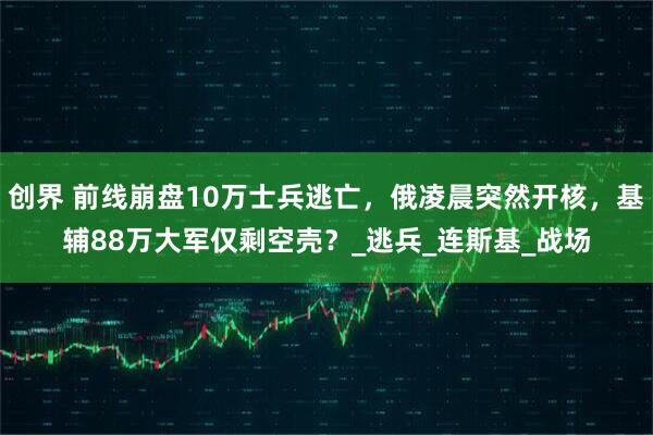 创界 前线崩盘10万士兵逃亡，俄凌晨突然开核，基辅88万大军仅剩空壳？_逃兵_连斯基_战场