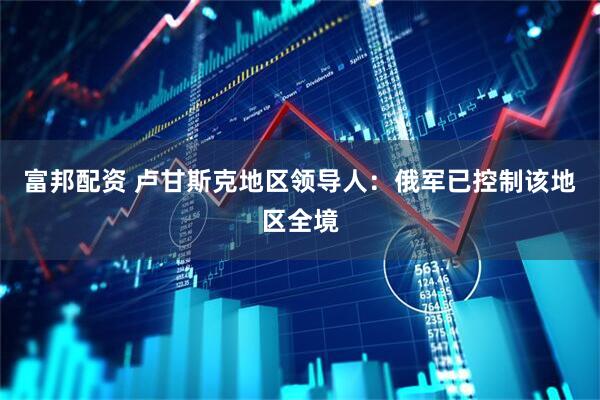 富邦配资 卢甘斯克地区领导人：俄军已控制该地区全境