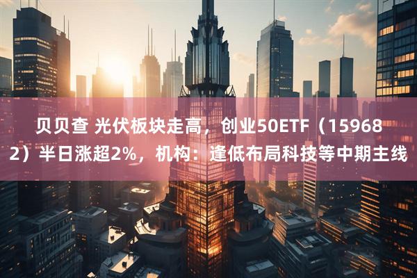 贝贝查 光伏板块走高，创业50ETF（159682）半日涨超2%，机构：逢低布局科技等中期主线