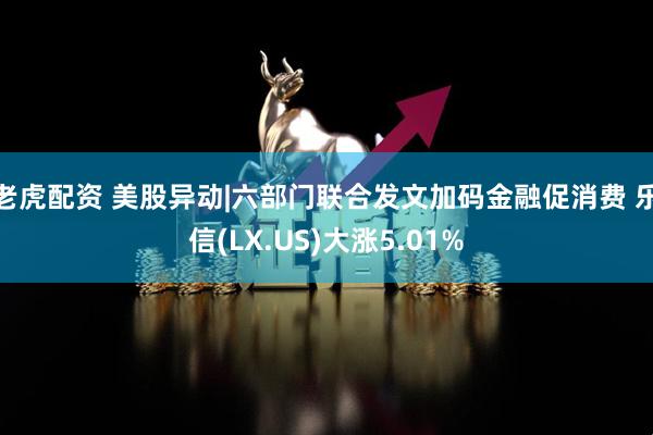 老虎配资 美股异动|六部门联合发文加码金融促消费 乐信(LX.US)大涨5.01%