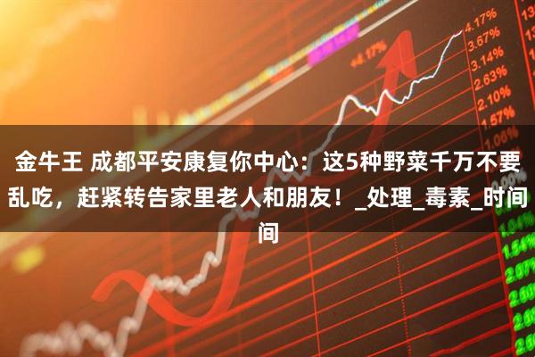 金牛王 成都平安康复你中心：这5种野菜千万不要乱吃，赶紧转告家里老人和朋友！_处理_毒素_时间