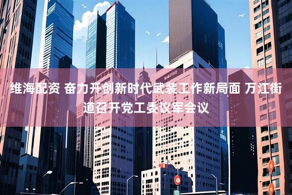 维海配资 奋力开创新时代武装工作新局面 万江街道召开党工委议军会议