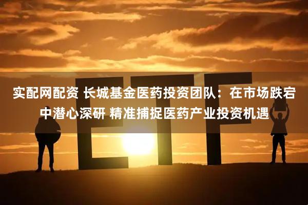 实配网配资 长城基金医药投资团队：在市场跌宕中潜心深研 精准捕捉医药产业投资机遇