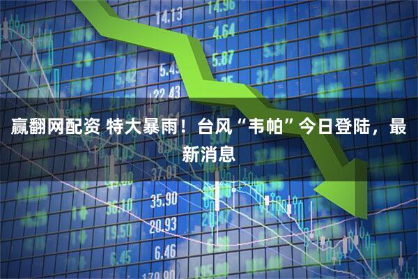 赢翻网配资 特大暴雨！台风“韦帕”今日登陆，最新消息