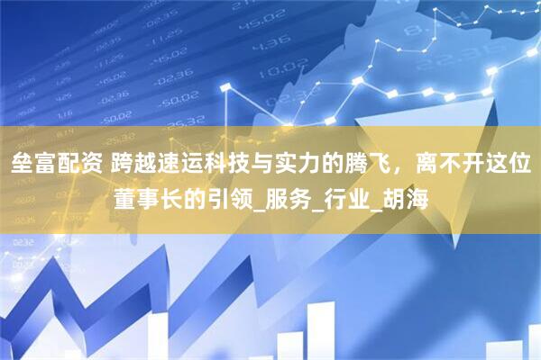 垒富配资 跨越速运科技与实力的腾飞，离不开这位董事长的引领_服务_行业_胡海