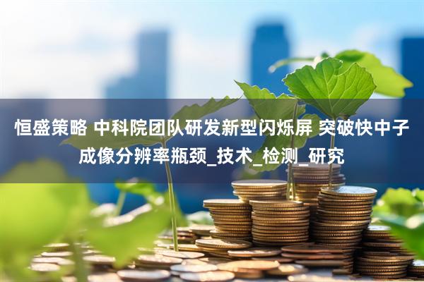 恒盛策略 中科院团队研发新型闪烁屏 突破快中子成像分辨率瓶颈_技术_检测_研究