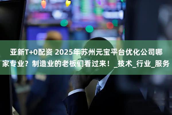 亚新T+0配资 2025年苏州元宝平台优化公司哪家专业？制造业的老板们看过来！_技术_行业_服务