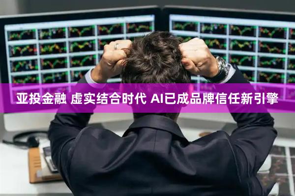 亚投金融 虚实结合时代 AI已成品牌信任新引擎