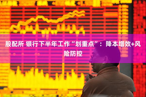 股配所 银行下半年工作“划重点”：降本增效+风险防控