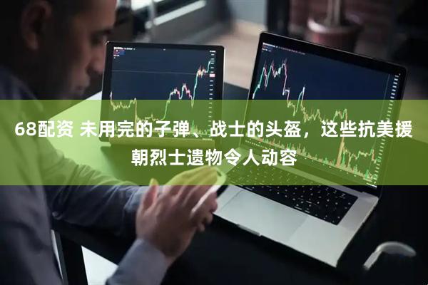 68配资 未用完的子弹、战士的头盔，这些抗美援朝烈士遗物令人动容