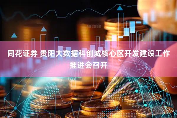 同花证券 贵阳大数据科创城核心区开发建设工作推进会召开