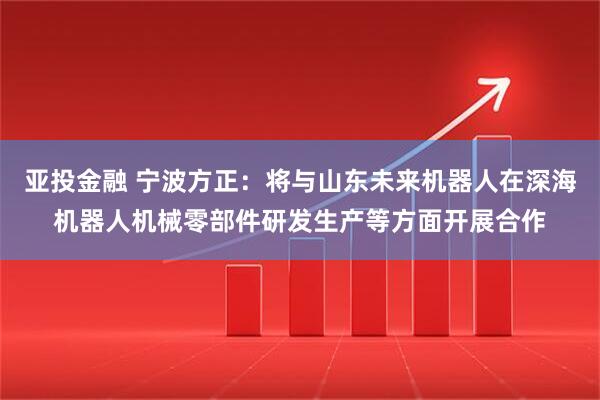 亚投金融 宁波方正：将与山东未来机器人在深海机器人机械零部件研发生产等方面开展合作