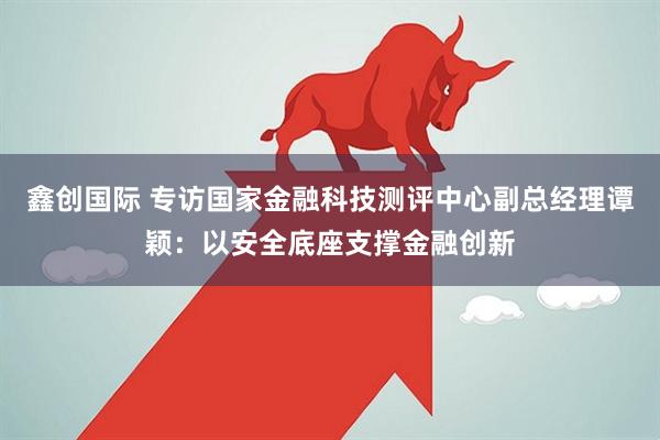 鑫创国际 专访国家金融科技测评中心副总经理谭颖:以安全底座支撑金融创新