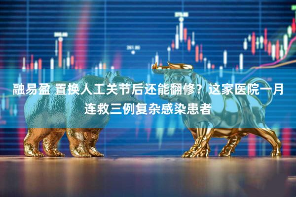 融易盈 置换人工关节后还能翻修？这家医院一月连救三例复杂感染患者